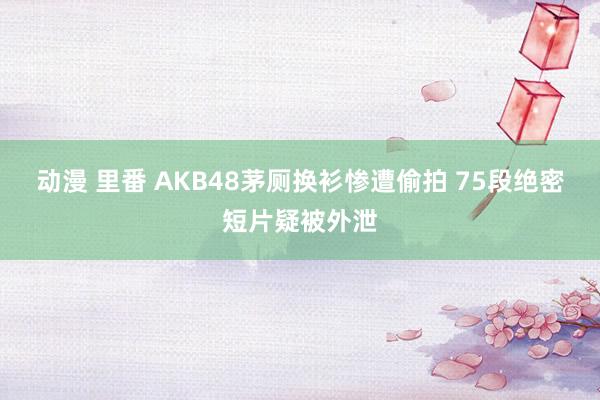 动漫 里番 AKB48茅厕换衫惨遭偷拍 75段绝密短片疑被外泄