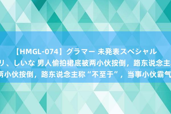 【HMGL-074】グラマー 未発表スペシャル 7 ゆず、MARIA、アメリ、しいな 男人偷拍裙底被两小伙按倒，路东说念主称“不至于”，当事小伙霸气回怼！