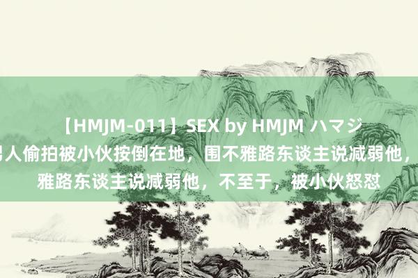 【HMJM-011】SEX by HMJM ハマジムベスト09 6時間 男人偷拍被小伙按倒在地，围不雅路东谈主说减弱他，不至于，被小伙怒怼