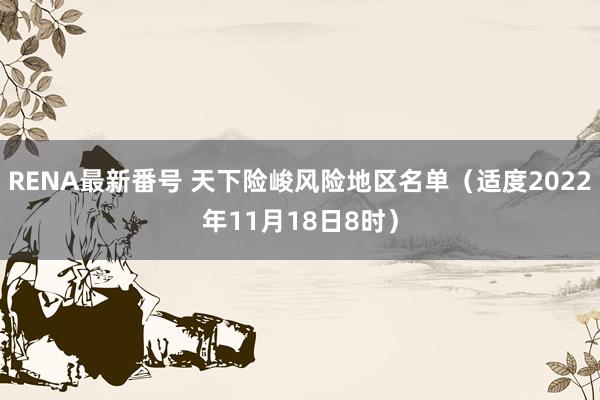 RENA最新番号 天下险峻风险地区名单（适度2022年11月18日8时）