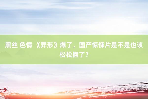 黑丝 色情 《异形》爆了，国产惊悚片是不是也该松松捆了？