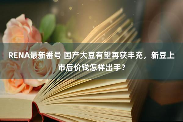 RENA最新番号 国产大豆有望再获丰充，新豆上市后价钱怎样出手？