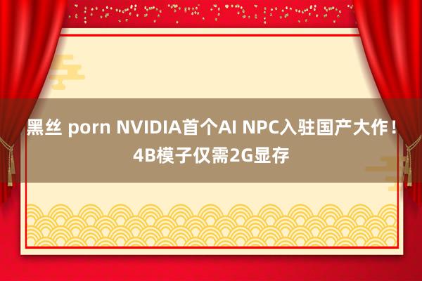 黑丝 porn NVIDIA首个AI NPC入驻国产大作！4B模子仅需2G显存