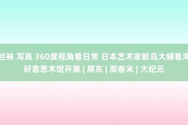 丝袜 写真 360度视角看日常 日本艺术家鲛岛大辅看海好意思术馆开展 | 屏东 | 周春米 | 大纪元