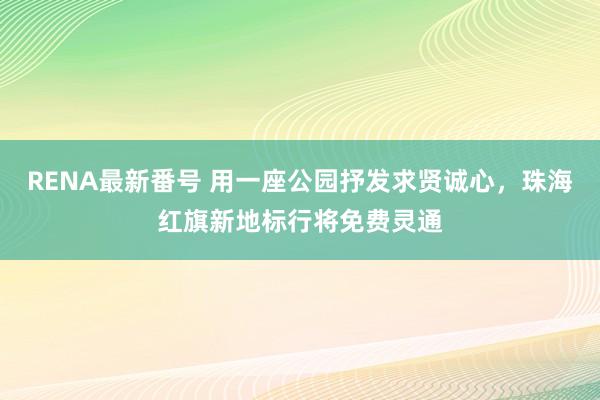 RENA最新番号 用一座公园抒发求贤诚心，珠海红旗新地标行将免费灵通