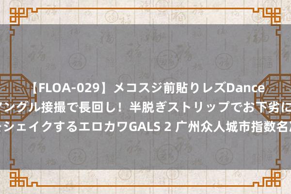 【FLOA-029】メコスジ前貼りレズDance オマ○コ喰い込みをローアングル接撮で長回し！半脱ぎストリップでお下劣にケツをシェイクするエロカワGALS 2 广州众人城市指数名次四连升，对外投资网罗禁止拓展