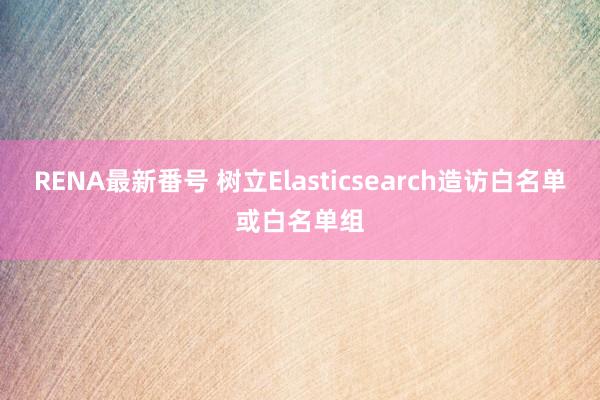 RENA最新番号 树立Elasticsearch造访白名单或白名单组