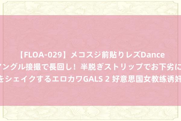 【FLOA-029】メコスジ前貼りレズDance オマ○コ喰い込みをローアングル接撮で長回し！半脱ぎストリップでお下劣にケツをシェイクするエロカワGALS 2 好意思国女教练诱奸黑东说念主男生 将引爆种族风暴