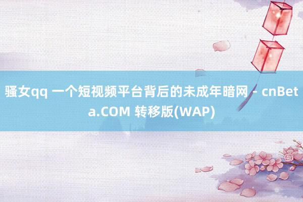 骚女qq 一个短视频平台背后的未成年暗网 - cnBeta.COM 转移版(WAP)