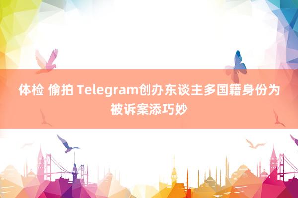 体检 偷拍 Telegram创办东谈主多国籍身份为被诉案添巧妙