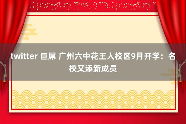 twitter 巨屌 广州六中花王人校区9月开学：名校又添新成员