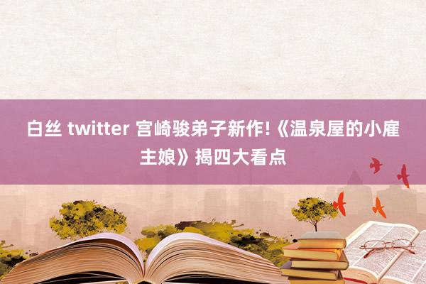 白丝 twitter 宫崎骏弟子新作!《温泉屋的小雇主娘》揭四大看点