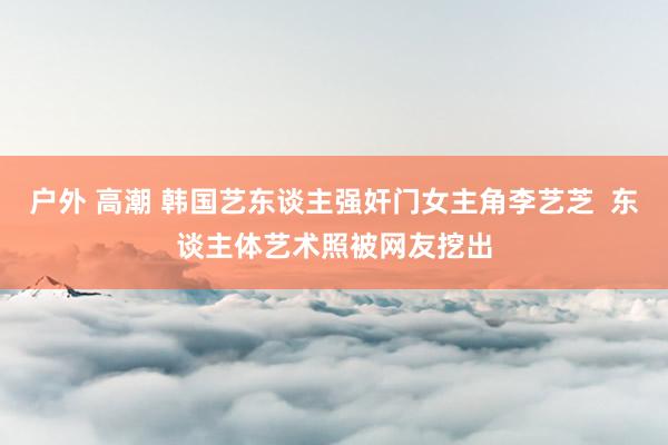 户外 高潮 韩国艺东谈主强奸门女主角李艺芝  东谈主体艺术照被网友挖出