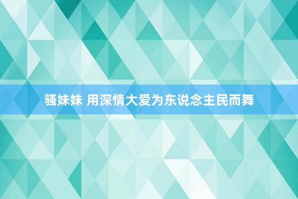 骚妹妹 用深情大爱为东说念主民而舞