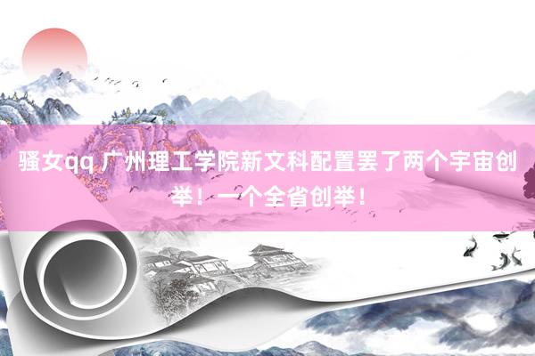 骚女qq 广州理工学院新文科配置罢了两个宇宙创举！一个全省创举！