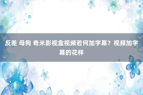 反差 母狗 奇米影视盒视频若何加字幕？视频加字幕的花样