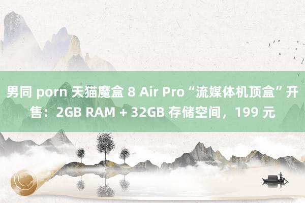 男同 porn 天猫魔盒 8 Air Pro“流媒体机顶盒”开售：2GB RAM + 32GB 存储空间，199 元