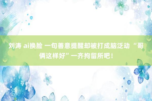 刘涛 ai换脸 一句善意提醒却被打成脑泛动 “哥俩这样好”一齐拘留所吧！