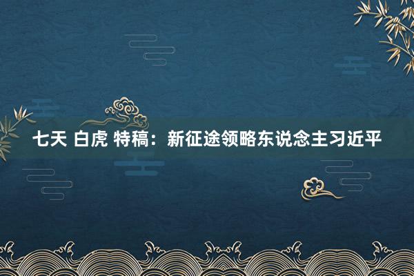 七天 白虎 特稿：新征途领略东说念主习近平