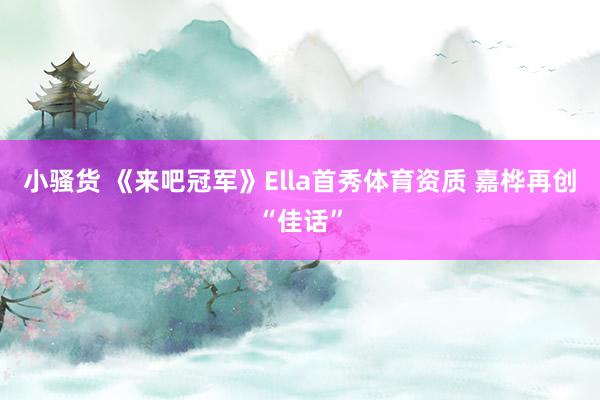 小骚货 《来吧冠军》Ella首秀体育资质 嘉桦再创“佳话”