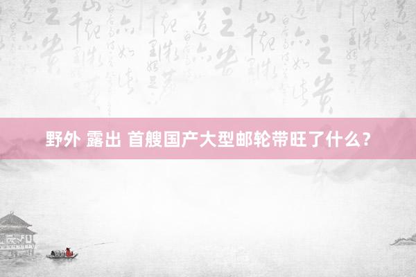 野外 露出 首艘国产大型邮轮带旺了什么？