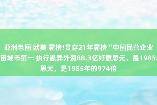 亚洲色图 欧美 霸榜!贯穿21年霸榜“中国民营企业500强”宇宙城市第一 执行愚弄外资88.3亿好意思元，是1985年的974倍