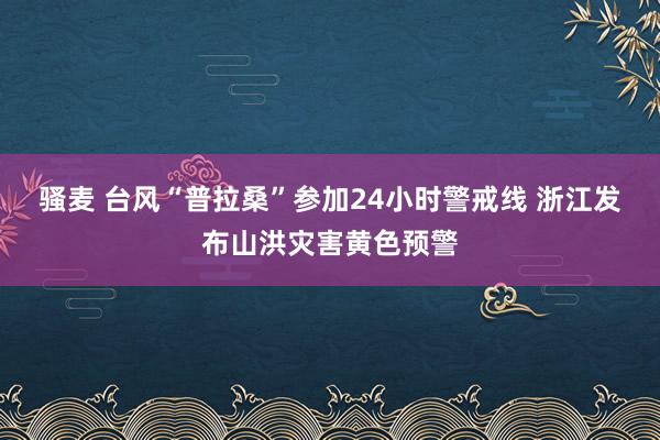 骚麦 台风“普拉桑”参加24小时警戒线 浙江发布山洪灾害黄色预警