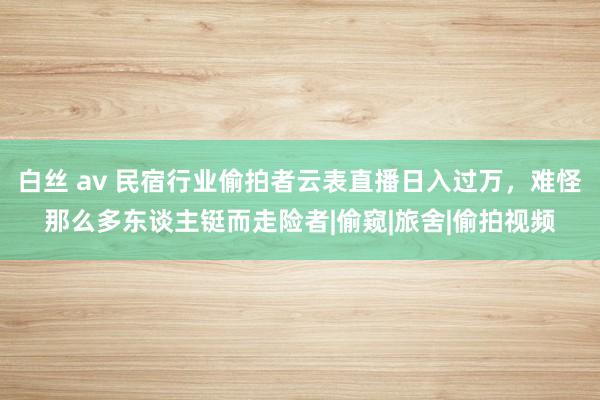 白丝 av 民宿行业偷拍者云表直播日入过万，难怪那么多东谈主铤而走险者|偷窥|旅舍|偷拍视频