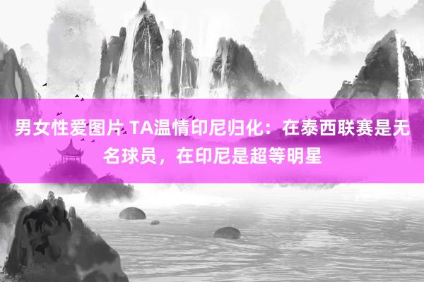 男女性爱图片 TA温情印尼归化：在泰西联赛是无名球员，在印尼是超等明星