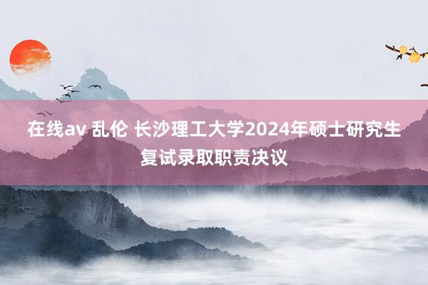 在线av 乱伦 长沙理工大学2024年硕士研究生复试录取职责决议