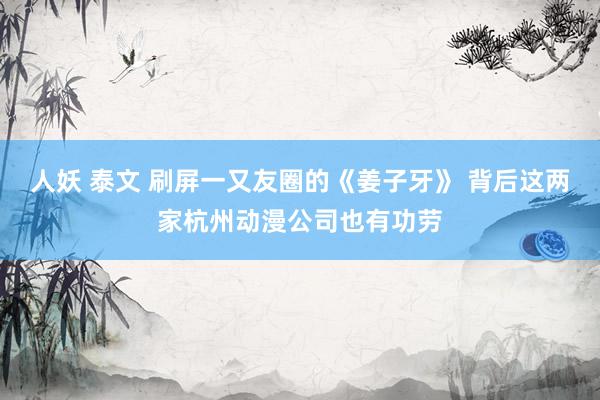 人妖 泰文 刷屏一又友圈的《姜子牙》 背后这两家杭州动漫公司也有功劳