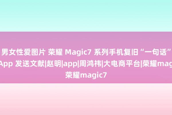 男女性爱图片 荣耀 Magic7 系列手机复旧“一句话”跨 App 发送文献|赵明|app|周鸿祎|大电商平台|荣耀magic7