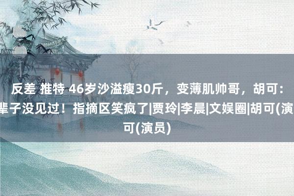 反差 推特 46岁沙溢瘦30斤，变薄肌帅哥，胡可：一辈子没见过！指摘区笑疯了|贾玲|李晨|文娱圈|胡可(演员)