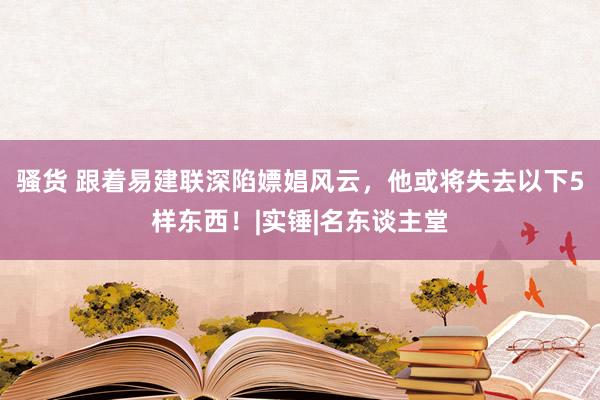 骚货 跟着易建联深陷嫖娼风云，他或将失去以下5样东西！|实锤|名东谈主堂