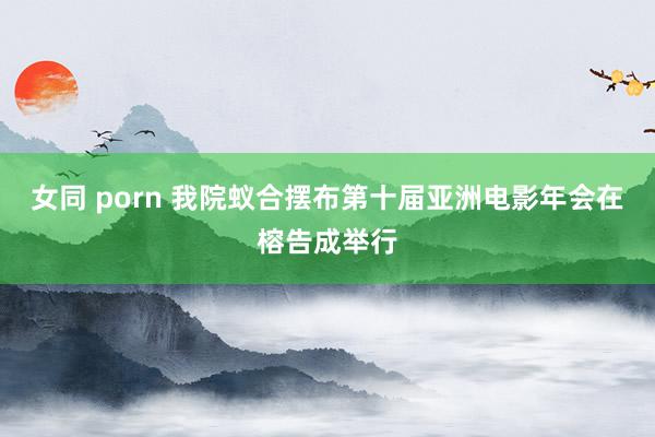 女同 porn 我院蚁合摆布第十届亚洲电影年会在榕告成举行