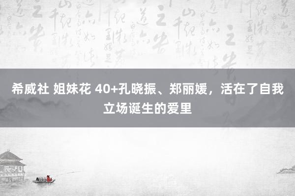 希威社 姐妹花 40+孔晓振、郑丽媛，活在了自我立场诞生的爱里