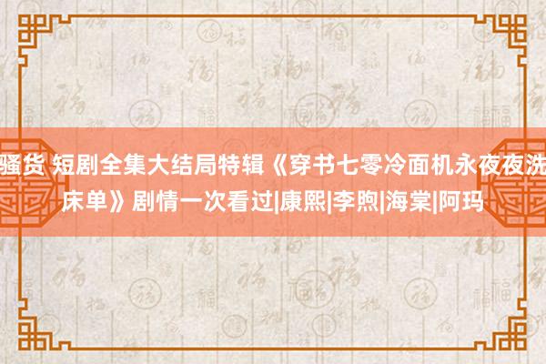 骚货 短剧全集大结局特辑《穿书七零冷面机永夜夜洗床单》剧情一次看过|康熙|李煦|海棠|阿玛