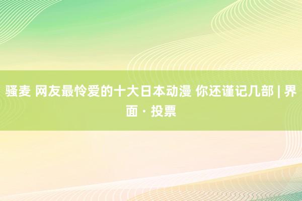 骚麦 网友最怜爱的十大日本动漫 你还谨记几部 | 界面 · 投票