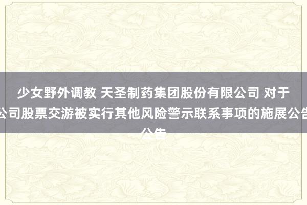 少女野外调教 天圣制药集团股份有限公司 对于公司股票交游被实行其他风险警示联系事项的施展公告