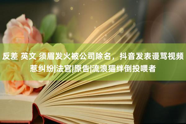 反差 英文 须眉发火被公司除名，抖音发表谩骂视频惹纠纷|法官|原告|流浪猫绊倒投喂者