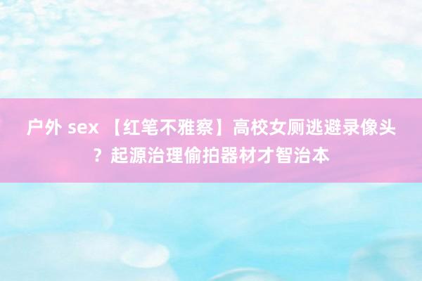 户外 sex 【红笔不雅察】高校女厕逃避录像头？起源治理偷拍器材才智治本