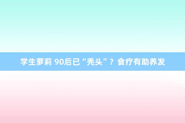 学生萝莉 90后已“秃头”？食疗有助养发